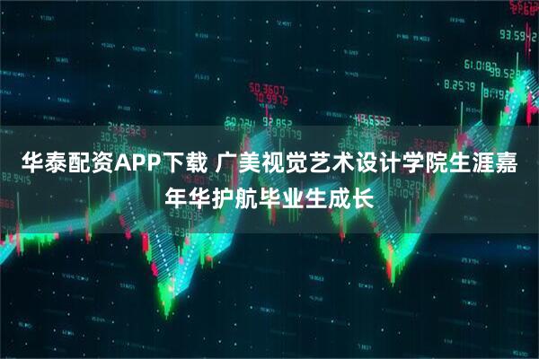 华泰配资APP下载 广美视觉艺术设计学院生涯嘉年华护航毕业生成长